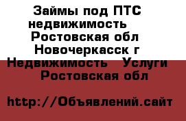 Займы под ПТС, недвижимость!!! - Ростовская обл., Новочеркасск г. Недвижимость » Услуги   . Ростовская обл.